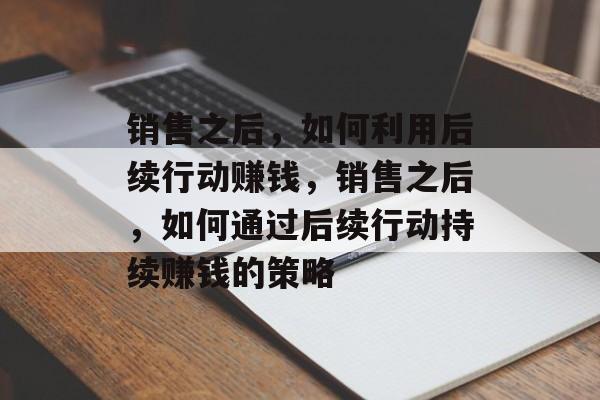 销售之后,如何利用后续行动赚钱,销售之后,如何通过后续行动持续赚钱的策略 销售之后,如何利用后续行动赚钱,销售之后,如何通过后续行动持续赚钱的策略