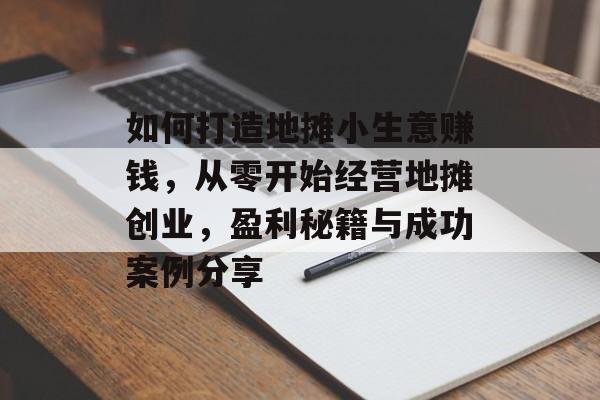 如何打造地摊小生意赚钱,从零开始经营地摊创业,盈利秘籍与成功案例分享 如何打造地摊小生意赚钱,从零开始经营地摊创业,盈利秘籍与成功案例分享