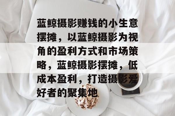 蓝鲸摄影赚钱的小生意摆摊,以蓝鲸摄影为视角的盈利方式和市场策略,蓝鲸摄影摆摊,低成本盈利,打造摄影爱好者的聚集地 蓝鲸摄影赚钱的小生意摆摊,以蓝鲸摄影为视角的盈利方式和市场策略,蓝鲸摄影摆摊,低成本盈利,打造摄影爱好者的聚集地