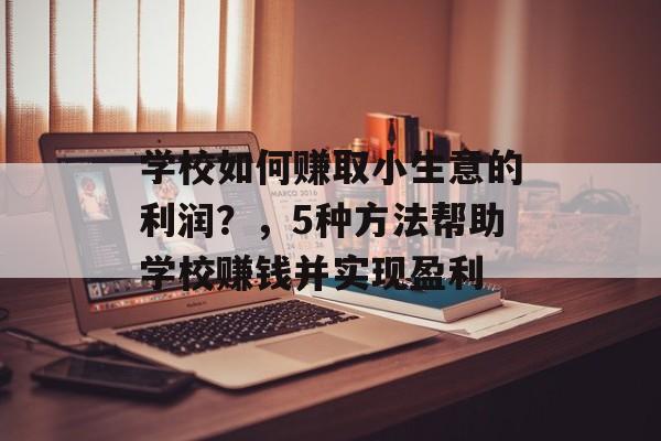 学校如何赚取小生意的利润?,5种方法帮助学校赚钱并实现盈利 学校如何赚取小生意的利润?,5种方法帮助学校赚钱并实现盈利