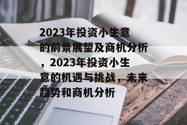 2023年投资小生意的前景展望及商机分析，2023年投资小生意的机遇与挑战，未来趋势和商机分析