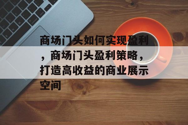 商场门头如何实现盈利,商场门头盈利策略,打造高收益的商业展示空间 商场门头如何实现盈利,商场门头盈利策略,打造高收益的商业展示空间