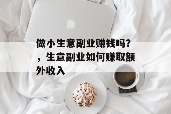 做小生意副业赚钱吗?,生意副业如何赚取额外收入 做小生意副业赚钱吗?,生意副业如何赚取额外收入