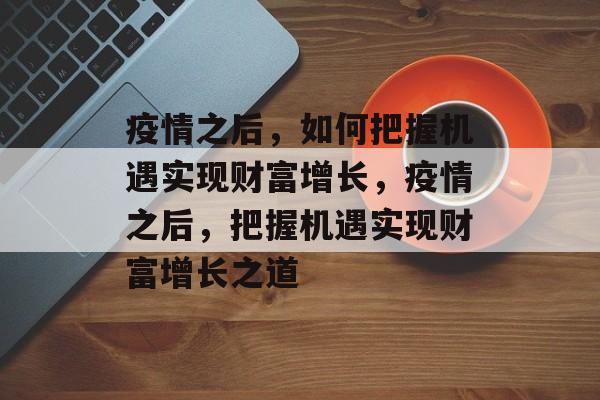 疫情之后,如何把握机遇实现财富增长,疫情之后,把握机遇实现财富增长之道 疫情之后,如何把握机遇实现财富增长,疫情之后,把握机遇实现财富增长之道