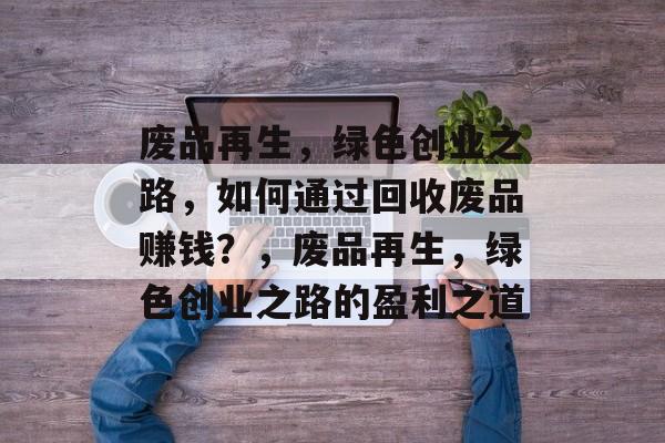 废品再生,绿色创业之路,如何通过回收废品赚钱?,废品再生,绿色创业之路的盈利之道 废品再生,绿色创业之路,如何通过回收废品赚钱?,废品再生,绿色创业之路的盈利之道