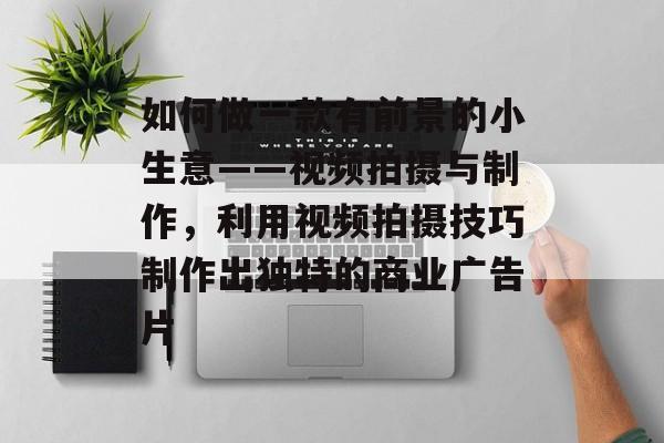 如何做一款有前景的小生意——视频拍摄与制作,利用视频拍摄技巧制作出独特的商业广告片 如何做一款有前景的小生意——视频拍摄与制作,利用视频拍摄技巧制作出独特的商业广告片