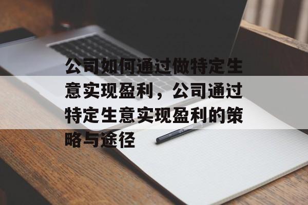 公司如何通过做特定生意实现盈利,公司通过特定生意实现盈利的策略与途径 公司如何通过做特定生意实现盈利,公司通过特定生意实现盈利的策略与途径