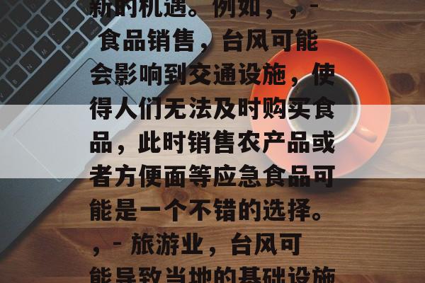 利用台风赚钱的小生意,台风过后,利用商机的新兴小生意,在这个变幻莫测的世界中,每一个人都有可能在台风或者突发事件后找到自己的财富。,这个机会并非偶然,而是基于我们对自然现象和市场变化的敏锐洞察。对于那些具备创新思维和积极应对能力的人来说,利用台风的机会不仅可以实现自我价值,也可以为社会创造新的价值。,在这个特定的时期,一些看似寻常的行业可能会被重新审视并产生新的机遇。例如,,- 食品销售,台风可能会影响到交通设施,使得人们无法及时购买食品,此时销售农产品或者方便面等应急食品可能是一个不错的选择。,- 旅游业,台风可能导致当地的基础设施损坏,而旅游景点也可能因为临时关闭而吸引游客。这个时候,可以考虑开展临时性的旅游活动,如夜间游、户外探险等。,- 教育行业,台风可能会影响教学设备和学校的安全,这时候可以尝试在线教育或者提前进行紧急疏散训练等方法。,无论选择何种方式,关键是要有预见性和灵活性,能够在各种情况中找到机会,并通过自身的努力去抓住它。让我们一起期待这次台风带来的新机遇吧! 利用台风赚钱的小生意,台风过后,利用商机的新兴小生意,在这个变幻莫测的世界中,每一个人都有可能在台风或者突发事件后找到自己的财富。,这个机会并非偶然,而是基于我们对自然现象和市场变化的敏锐洞察。对于那些具备创新思维和积极应对能力的人来说,利用台风的机会不仅可以实现自我价值,也可以为社会创造新的价值。,在这个特定的时期,一些看似寻常的行业可能会被重新审视并产生新的机遇。例如,,- 食品销售,台风可能会影响到交通设施,使得人们无法及时购买食品,此时销售农产品或者方便面等应急食品可能是一个不错的选择。,- 旅游业,台风可能导致当地的基础设施损坏,而旅游景点也可能因为临时关闭而吸引游客。这个时候,可以考虑开展临时性的旅游活动,如夜间游、户外探险等。,- 教育行业,台风可能会影响教学设备和学校的安全,这时候可以尝试在线教育或者提前进行紧急疏散训练等方法。,无论选择何种方式,关键是要有预见性和灵活性,能够在各种情况中找到机会,并通过自身的努力去抓住它。让我们一起期待这次台风带来的新机遇吧!