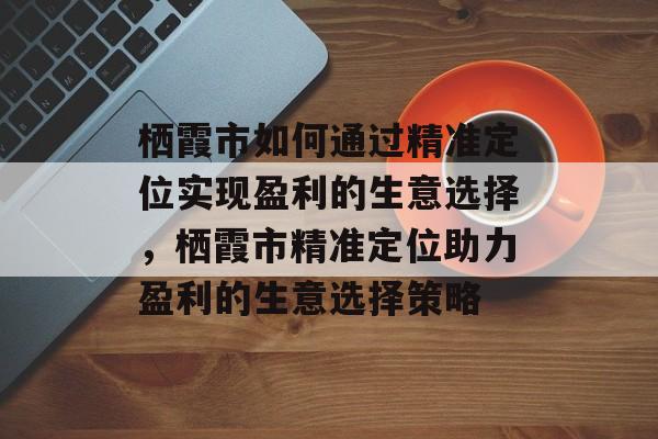 栖霞市如何通过精准定位实现盈利的生意选择,栖霞市精准定位助力盈利的生意选择策略 栖霞市如何通过精准定位实现盈利的生意选择,栖霞市精准定位助力盈利的生意选择策略