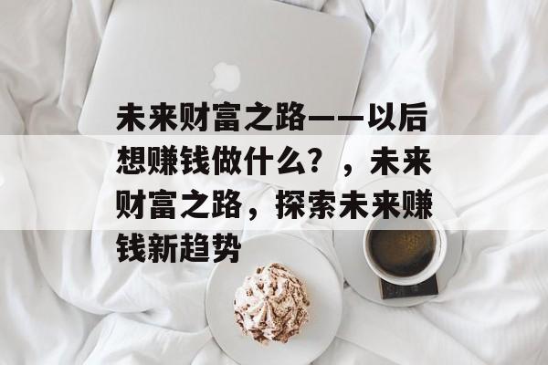 未来财富之路——以后想赚钱做什么？，未来财富之路，探索未来赚钱新趋势