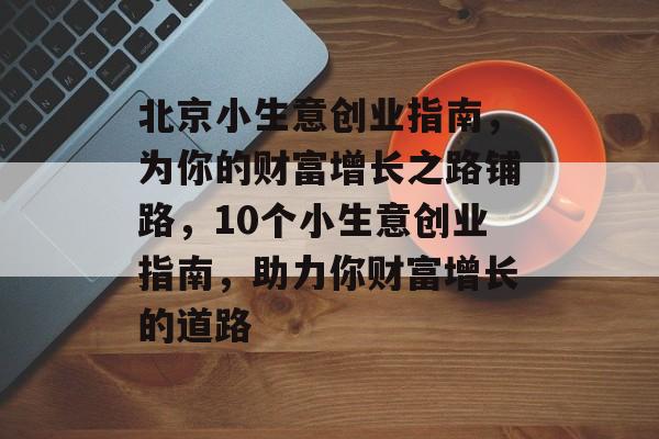 北京小生意创业指南,为你的财富增长之路铺路,10个小生意创业指南,助力你财富增长的道路 北京小生意创业指南,为你的财富增长之路铺路,10个小生意创业指南,助力你财富增长的道路