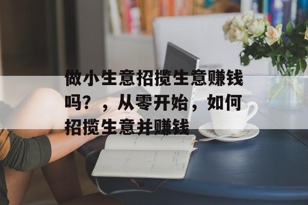做小生意招揽生意赚钱吗?,从零开始,如何招揽生意并赚钱 做小生意招揽生意赚钱吗?,从零开始,如何招揽生意并赚钱
