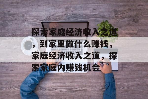 探索家庭经济收入之道,到家里做什么赚钱,家庭经济收入之道,探索家庭内赚钱机会 探索家庭经济收入之道,到家里做什么赚钱,家庭经济收入之道,探索家庭内赚钱机会