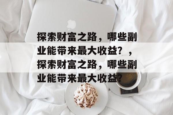 探索财富之路,哪些副业能带来最大收益?,探索财富之路,哪些副业能带来最大收益? 探索财富之路,哪些副业能带来最大收益?,探索财富之路,哪些副业能带来最大收益?