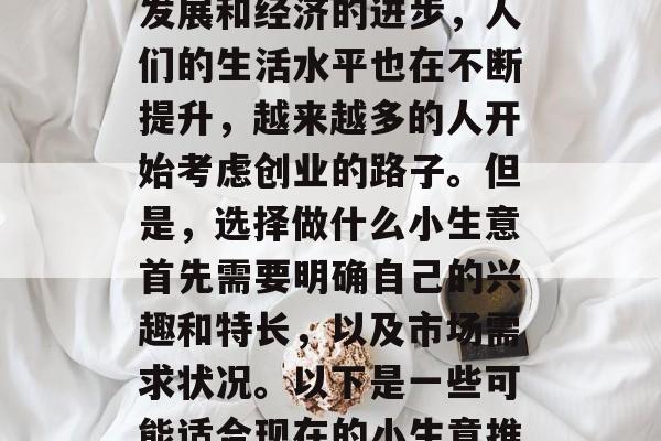 现在做什么小生意生意赚钱?这是一个值得深思的问题。随着时代的发展和经济的进步,人们的生活水平也在不断提升,越来越多的人开始考虑创业的路子。但是,选择做什么小生意首先需要明确自己的兴趣和特长,以及市场需求状况。以下是一些可能适合现在的小生意推荐。,十个热门投资点,现在什么生意最赚钱? 现在做什么小生意生意赚钱?这是一个值得深思的问题。随着时代的发展和经济的进步,人们的生活水平也在不断提升,越来越多的人开始考虑创业的路子。但是,选择做什么小生意首先需要明确自己的兴趣和特长,以及市场需求状况。以下是一些可能适合现在的小生意推荐。,十个热门投资点,现在什么生意最赚钱?