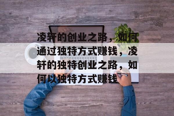 凌轩的创业之路,如何通过独特方式赚钱,凌轩的独特创业之路,如何以独特方式赚钱 凌轩的创业之路,如何通过独特方式赚钱,凌轩的独特创业之路,如何以独特方式赚钱