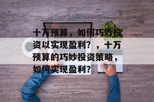 十万预算,如何巧妙投资以实现盈利?,十万预算的巧妙投资策略,如何实现盈利? 十万预算,如何巧妙投资以实现盈利?,十万预算的巧妙投资策略,如何实现盈利?