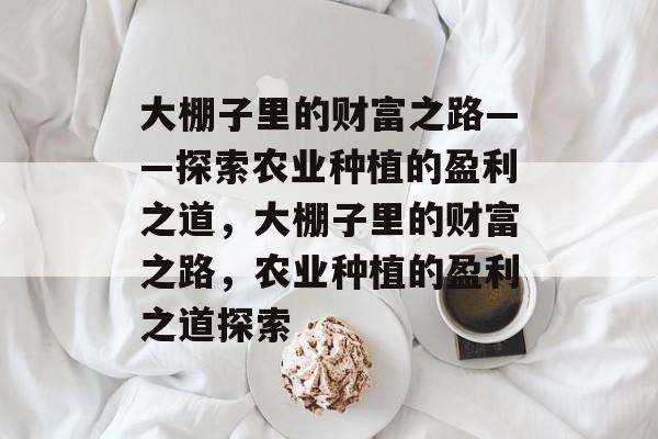 大棚子里的财富之路——探索农业种植的盈利之道,大棚子里的财富之路,农业种植的盈利之道探索 大棚子里的财富之路——探索农业种植的盈利之道,大棚子里的财富之路,农业种植的盈利之道探索