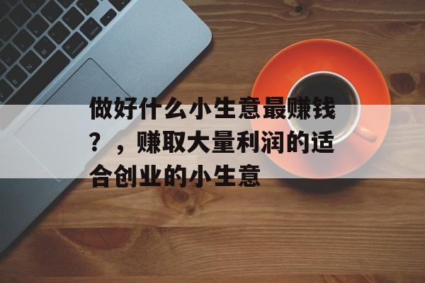 做好什么小生意最赚钱?,赚取大量利润的适合创业的小生意 做好什么小生意最赚钱?,赚取大量利润的适合创业的小生意