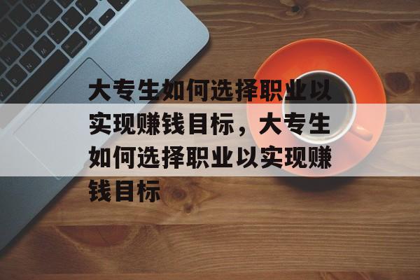 大专生如何选择职业以实现赚钱目标,大专生如何选择职业以实现赚钱目标 大专生如何选择职业以实现赚钱目标,大专生如何选择职业以实现赚钱目标
