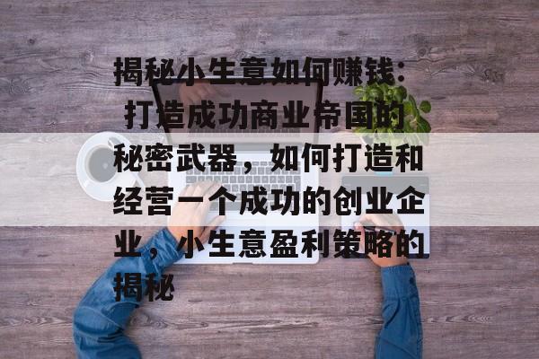 揭秘小生意如何赚钱: 打造成功商业帝国的秘密武器,如何打造和经营一个成功的创业企业,小生意盈利策略的揭秘 揭秘小生意如何赚钱: 打造成功商业帝国的秘密武器,如何打造和经营一个成功的创业企业,小生意盈利策略的揭秘