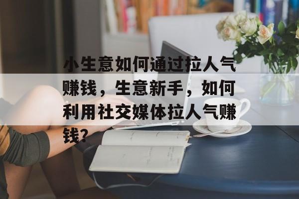 小生意如何通过拉人气赚钱，生意新手，如何利用社交媒体拉人气赚钱？