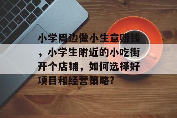 小学周边做小生意赚钱,小学生附近的小吃街开个店铺,如何选择好项目和经营策略? 小学周边做小生意赚钱,小学生附近的小吃街开个店铺,如何选择好项目和经营策略?