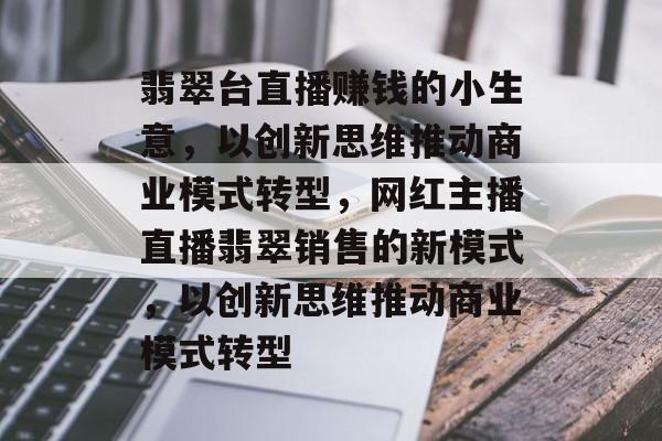 翡翠台直播赚钱的小生意，以创新思维推动商业模式转型，网红主播直播翡翠销售的新模式，以创新思维推动商业模式转型