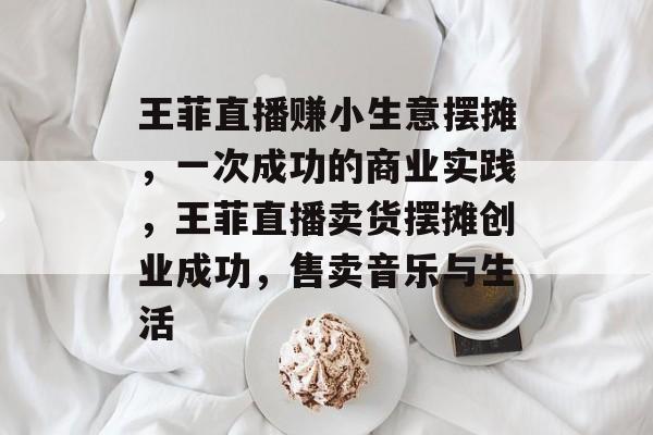 王菲直播赚小生意摆摊,一次成功的商业实践,王菲直播卖货摆摊创业成功,售卖音乐与生活 王菲直播赚小生意摆摊,一次成功的商业实践,王菲直播卖货摆摊创业成功,售卖音乐与生活