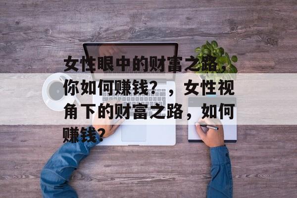 女性眼中的财富之路,你如何赚钱?,女性视角下的财富之路,如何赚钱? 女性眼中的财富之路,你如何赚钱?,女性视角下的财富之路,如何赚钱?