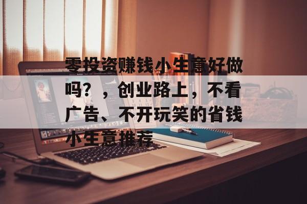 零投资赚钱小生意好做吗?,创业路上,不看广告、不开玩笑的省钱小生意推荐 零投资赚钱小生意好做吗?,创业路上,不看广告、不开玩笑的省钱小生意推荐