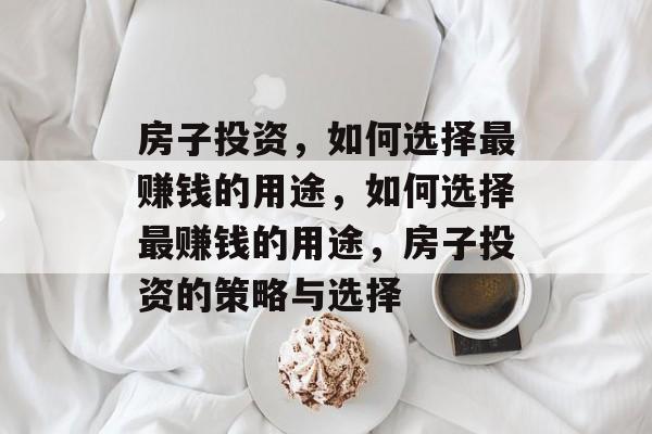 房子投资,如何选择最赚钱的用途,如何选择最赚钱的用途,房子投资的策略与选择 房子投资,如何选择最赚钱的用途,如何选择最赚钱的用途,房子投资的策略与选择