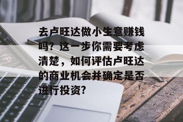 去卢旺达做小生意赚钱吗？这一步你需要考虑清楚，如何评估卢旺达的商业机会并确定是否进行投资?