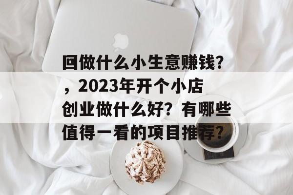 回做什么小生意赚钱?,2023年开个小店创业做什么好?有哪些值得一看的项目推荐? 回做什么小生意赚钱?,2023年开个小店创业做什么好?有哪些值得一看的项目推荐?