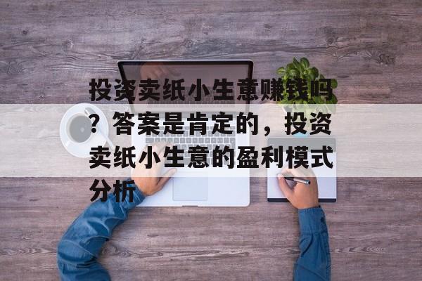 投资卖纸小生意赚钱吗?答案是肯定的,投资卖纸小生意的盈利模式分析 投资卖纸小生意赚钱吗?答案是肯定的,投资卖纸小生意的盈利模式分析