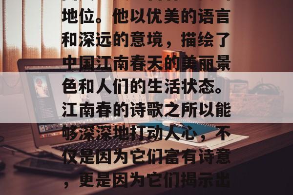 江南春是一位非常优秀的诗人,他的诗词在中国文学史上占有重要的地位。他以优美的语言和深远的意境,描绘了中国江南春天的美丽景色和人们的生活状态。江南春的诗歌之所以能够深深地打动人心,不仅是因为它们富有诗意,更是因为它们揭示出人性的美好、生活的真谛。,江南春,优美诗篇揭示人生真谛 江南春是一位非常优秀的诗人,他的诗词在中国文学史上占有重要的地位。他以优美的语言和深远的意境,描绘了中国江南春天的美丽景色和人们的生活状态。江南春的诗歌之所以能够深深地打动人心,不仅是因为它们富有诗意,更是因为它们揭示出人性的美好、生活的真谛。,江南春,优美诗篇揭示人生真谛