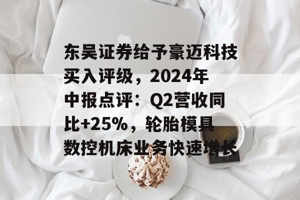 东吴证券给予豪迈科技买入评级,2024年中报点评:Q2营收同比+25%,轮胎模具数控机床业务快速增长 东吴证券给予豪迈科技买入评级,2024年中报点评:Q2营收同比+25%,轮胎模具数控机床业务快速增长