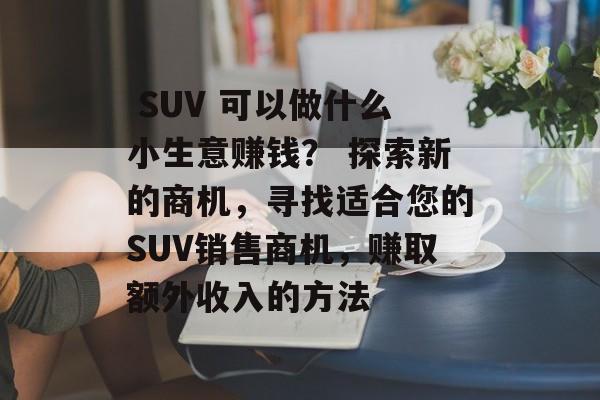 SUV 可以做什么小生意赚钱? 探索新的商机,寻找适合您的SUV销售商机,赚取额外收入的方法  SUV 可以做什么小生意赚钱? 探索新的商机,寻找适合您的SUV销售商机,赚取额外收入的方法
