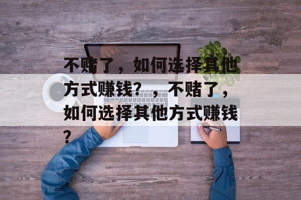 不赌了,如何选择其他方式赚钱?,不赌了,如何选择其他方式赚钱? 不赌了,如何选择其他方式赚钱?,不赌了,如何选择其他方式赚钱?