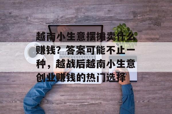 越南小生意摆摊卖什么赚钱?答案可能不止一种,越战后越南小生意创业赚钱的热门选择 越南小生意摆摊卖什么赚钱?答案可能不止一种,越战后越南小生意创业赚钱的热门选择