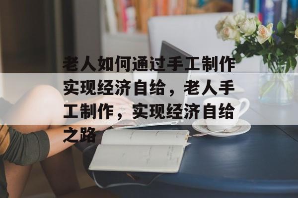 老人如何通过手工制作实现经济自给，老人手工制作，实现经济自给之路