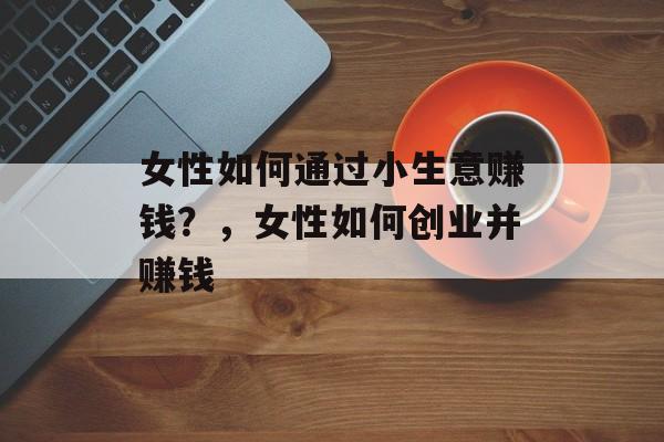 女性如何通过小生意赚钱?,女性如何创业并赚钱 女性如何通过小生意赚钱?,女性如何创业并赚钱
