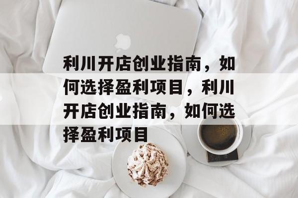 利川开店创业指南,如何选择盈利项目,利川开店创业指南,如何选择盈利项目 利川开店创业指南,如何选择盈利项目,利川开店创业指南,如何选择盈利项目