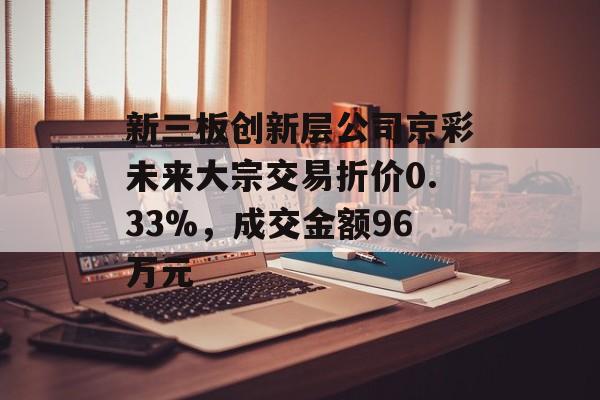 新三板创新层公司京彩未来大宗交易折价0.33%,成交金额96万元 新三板创新层公司京彩未来大宗交易折价0.33%,成交金额96万元