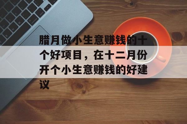 腊月做小生意赚钱的十个好项目,在十二月份开个小生意赚钱的好建议 腊月做小生意赚钱的十个好项目,在十二月份开个小生意赚钱的好建议