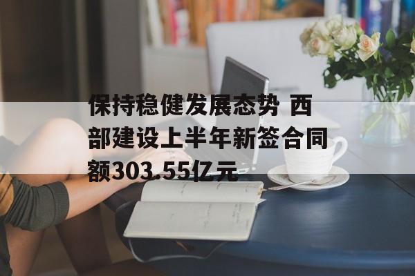 保持稳健发展态势 西部建设上半年新签合同额303.55亿元 保持稳健发展态势 西部建设上半年新签合同额303.55亿元