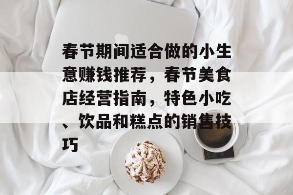 春节期间适合做的小生意赚钱推荐，春节美食店经营指南，特色小吃、饮品和糕点的销售技巧