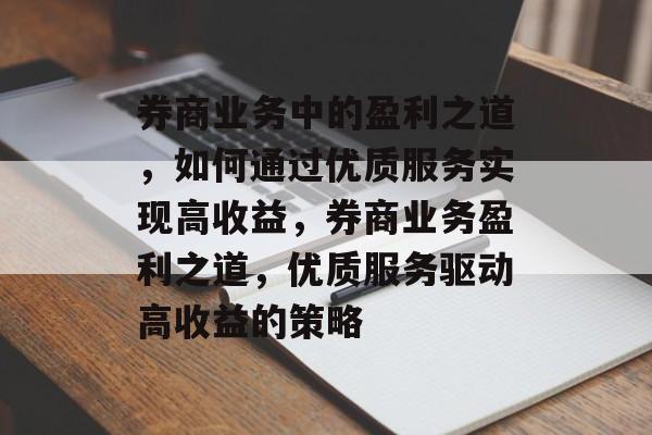 券商业务中的盈利之道,如何通过优质服务实现高收益,券商业务盈利之道,优质服务驱动高收益的策略 券商业务中的盈利之道,如何通过优质服务实现高收益,券商业务盈利之道,优质服务驱动高收益的策略