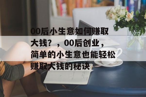 00后小生意如何赚取大钱?,00后创业,简单的小生意也能轻松赚取大钱的秘诀 00后小生意如何赚取大钱?,00后创业,简单的小生意也能轻松赚取大钱的秘诀