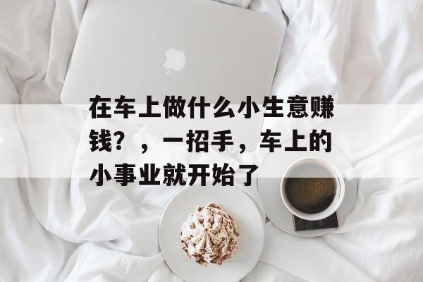 在车上做什么小生意赚钱?,一招手,车上的小事业就开始了 在车上做什么小生意赚钱?,一招手,车上的小事业就开始了